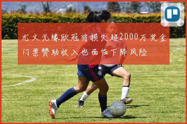 尤文无缘欧冠将损失超2000万奖金门票赞助收入也面临下降风险
