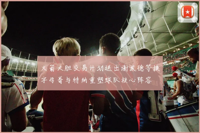 火箭大胆交易计划送出谢泼德等换字母哥与特纳重塑球队核心阵容
