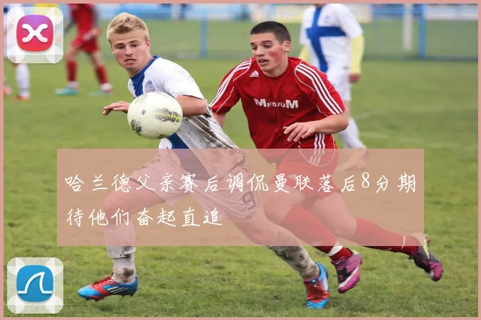 哈兰德父亲赛后调侃曼联落后8分期待他们奋起直追