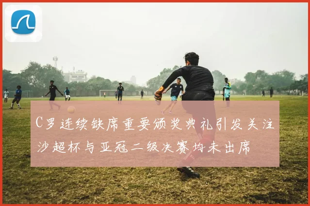 C罗连续缺席重要颁奖典礼引发关注沙超杯与亚冠二级决赛均未出席