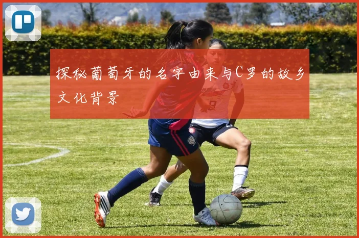 探秘葡萄牙的名字由来与C罗的故乡文化背景