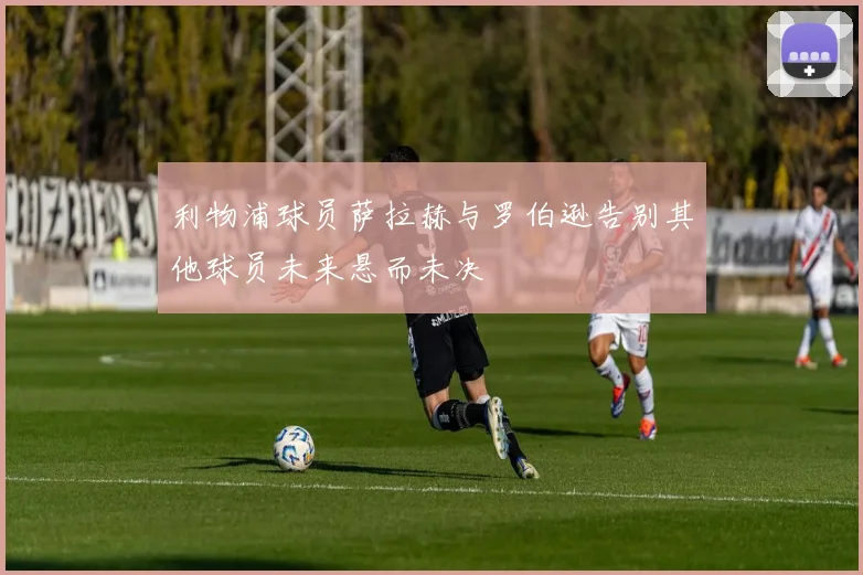 利物浦球员萨拉赫与罗伯逊告别其他球员未来悬而未决