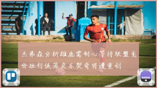 杰弗森分析雄鹿需耐心等待联盟竞价独行侠若卖东契奇将遭重创