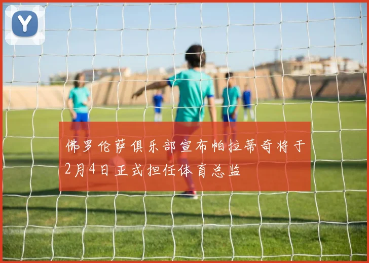 佛罗伦萨俱乐部宣布帕拉蒂奇将于2月4日正式担任体育总监