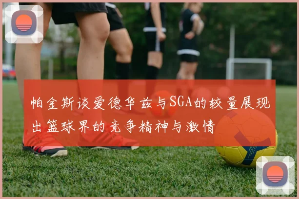 帕金斯谈爱德华兹与SGA的较量展现出篮球界的竞争精神与激情