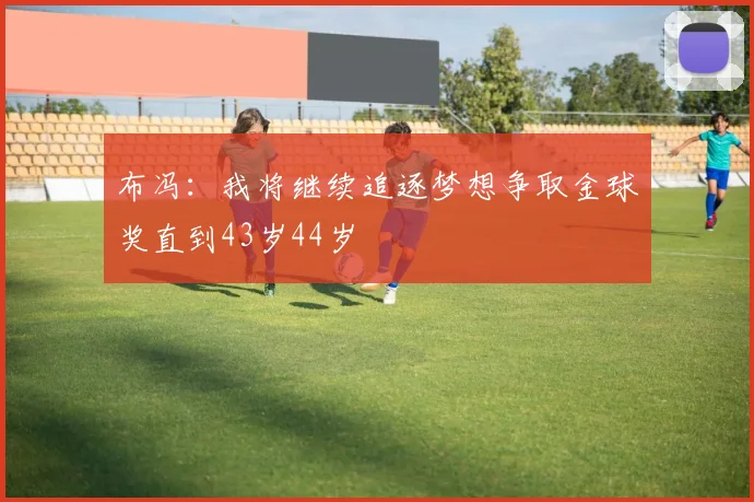 布冯：我将继续追逐梦想争取金球奖直到43岁44岁