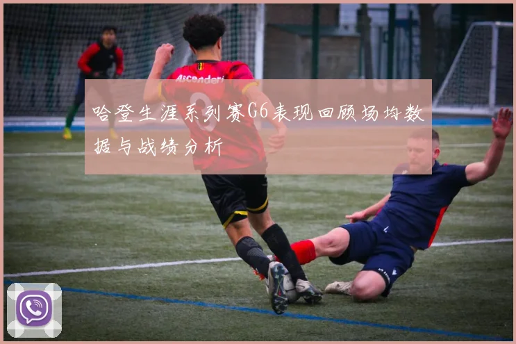 哈登生涯系列赛G6表现回顾场均数据与战绩分析