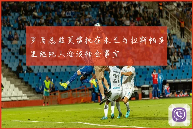 罗马总监莫雷托在米兰与拉斯帕多里经纪人洽谈转会事宜