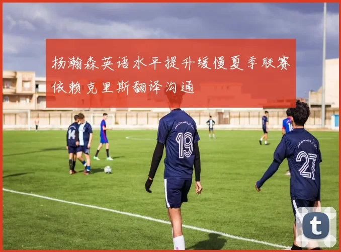 杨瀚森英语水平提升缓慢夏季联赛依赖克里斯翻译沟通