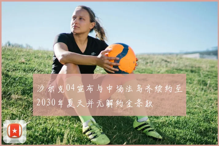 沙尔克04宣布与中场法乌齐续约至2030年夏天并无解约金条款