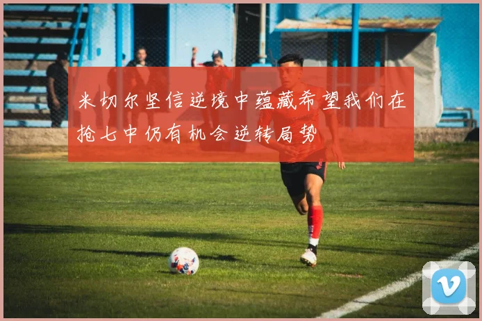 米切尔坚信逆境中蕴藏希望我们在抢七中仍有机会逆转局势