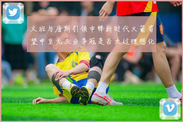 文班与唐斯引领中锋新时代火箭寄望申京无三分争冠是否太过理想化