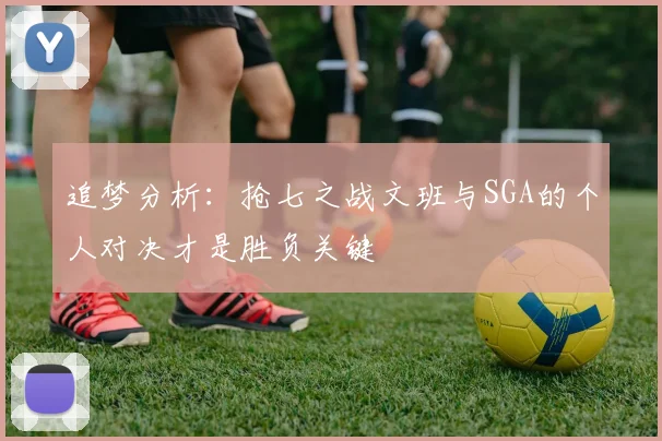 追梦分析：抢七之战文班与SGA的个人对决才是胜负关键