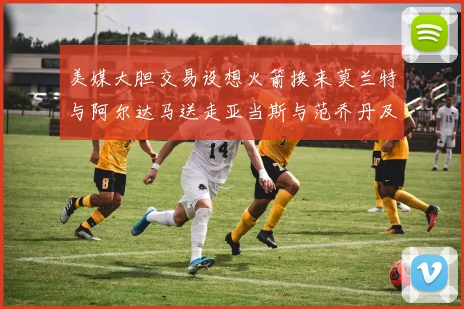 美媒大胆交易设想火箭换来莫兰特与阿尔达马送走亚当斯与范乔丹及两个选秀权
