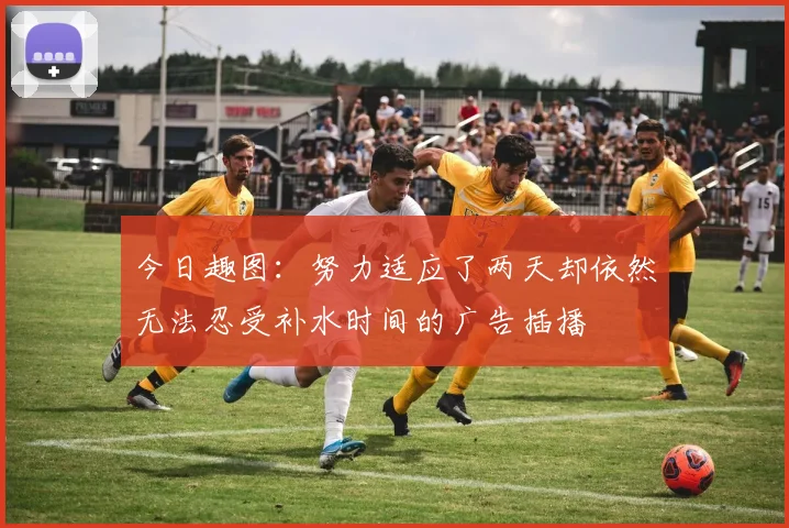今日趣图：努力适应了两天却依然无法忍受补水时间的广告插播