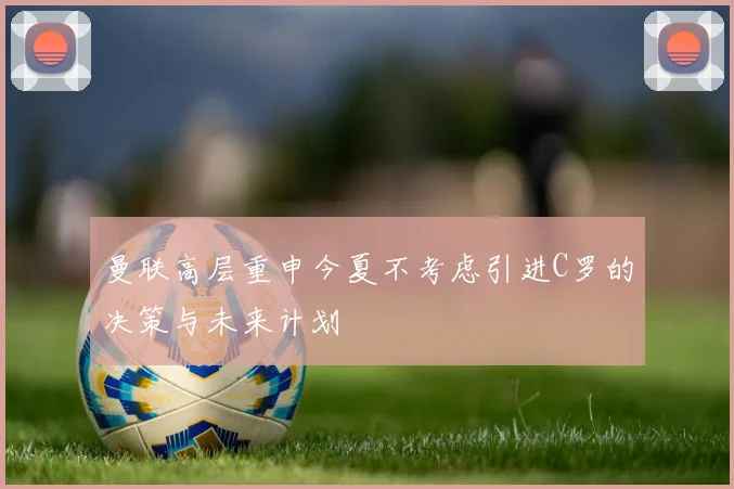 曼联高层重申今夏不考虑引进C罗的决策与未来计划