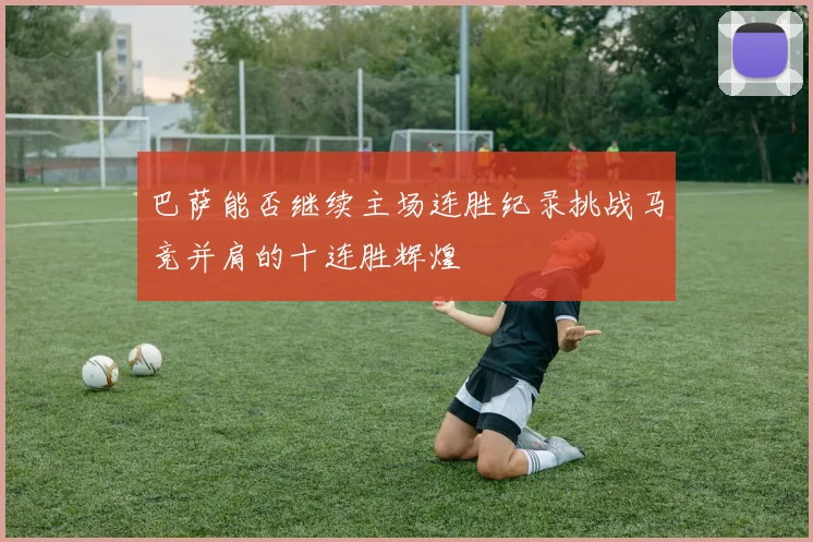 巴萨能否继续主场连胜纪录挑战马竞并肩的十连胜辉煌