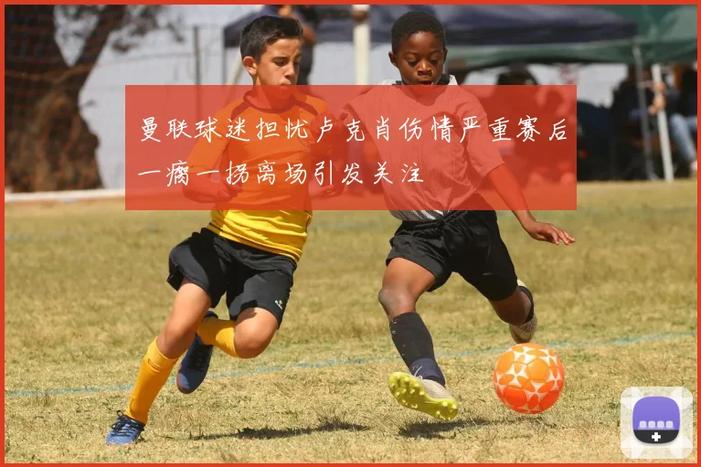 曼联球迷担忧卢克肖伤情严重赛后一瘸一拐离场引发关注