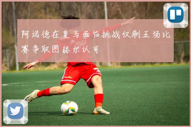 阿诺德在皇马面临挑战仅剩五场比赛争取图赫尔认可