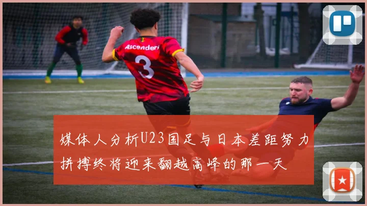 媒体人分析U23国足与日本差距努力拼搏终将迎来翻越高峰的那一天
