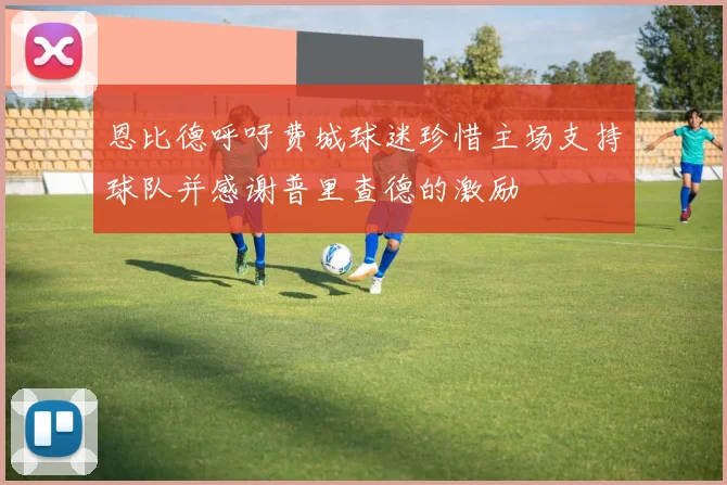 恩比德呼吁费城球迷珍惜主场支持球队并感谢普里查德的激励