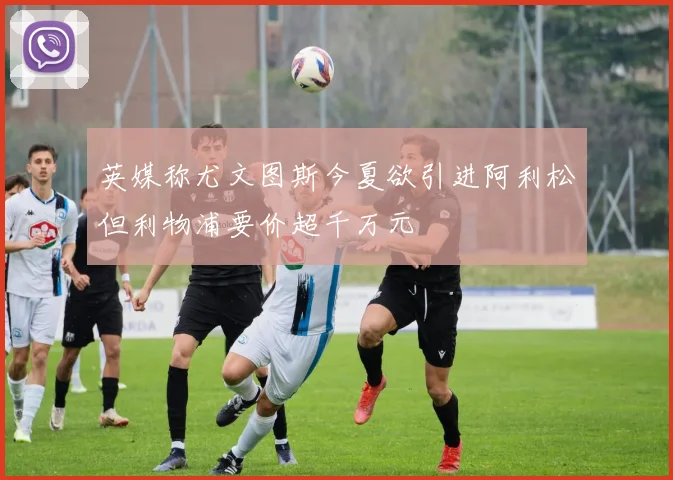 英媒称尤文图斯今夏欲引进阿利松但利物浦要价超千万元